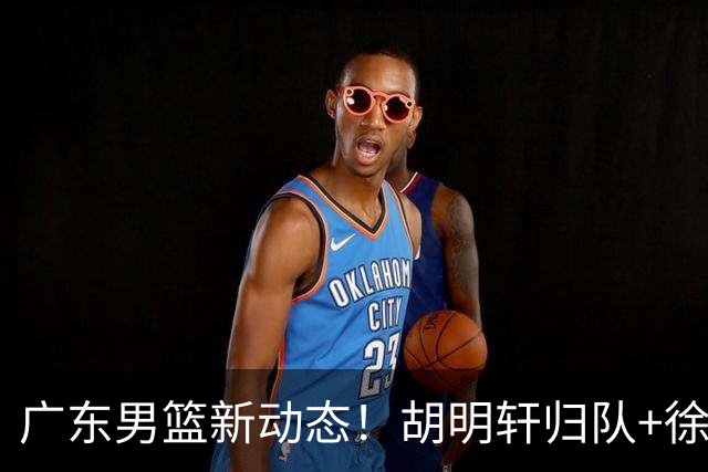 广东男篮新动态！胡明轩归队+徐杰黄明依赴美特训，四人合同到期