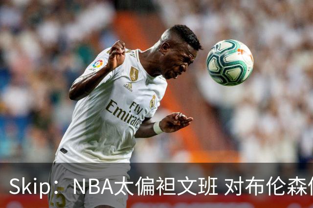 Skip：NBA太偏袒文班 对布伦森做出扎扎垫伦纳德脚的动作却没被吹
